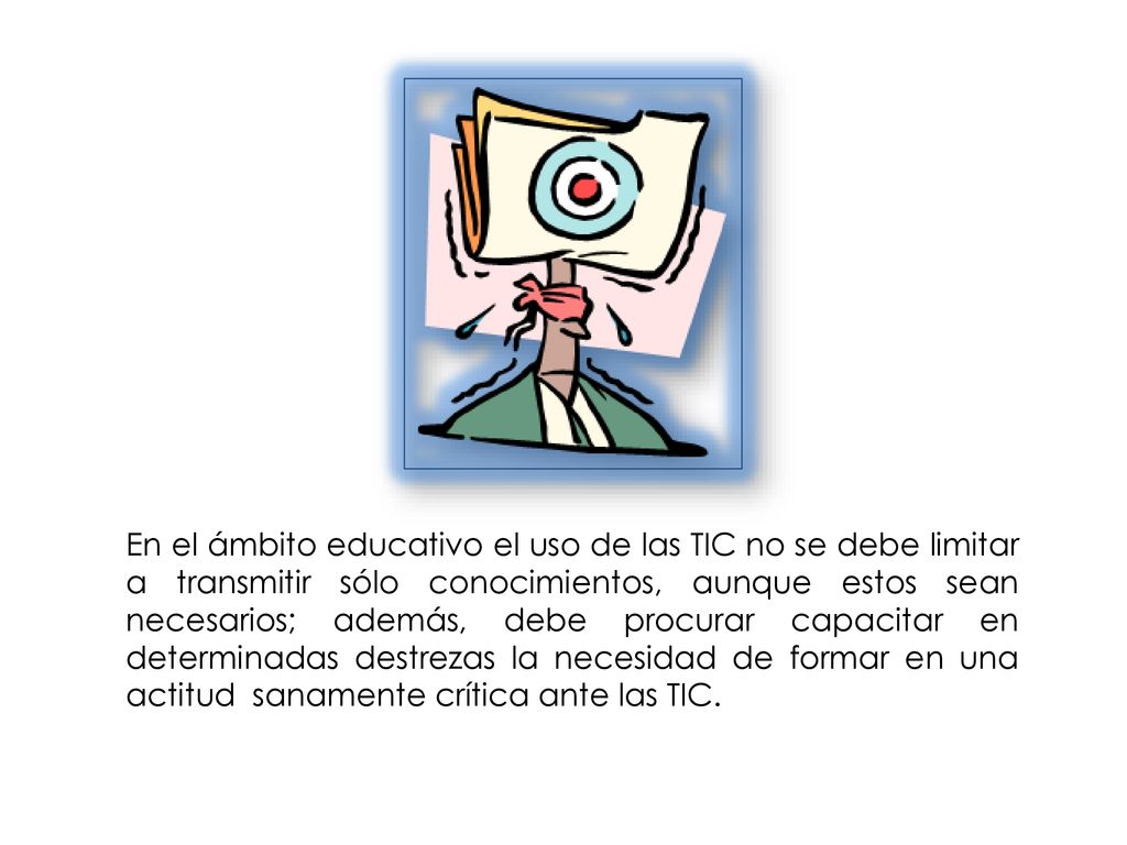 En el ámbito educativo el uso de las TIC no se debe limitar a transmitir sólo conocimientos, aunque estos sean necesarios; además, debe procurar capacitar en determinadas destrezas la necesidad de formar en una actitud sanamente crítica ante las TIC.