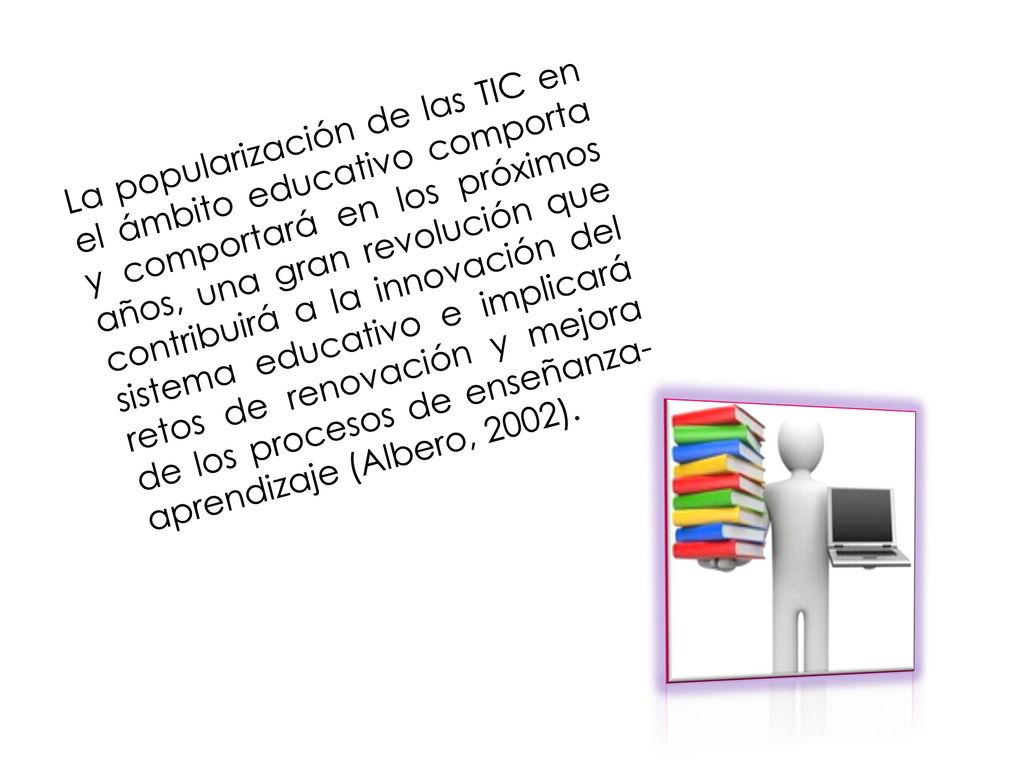 La popularización de las TIC en el ámbito educativo comporta y comportará en los próximos años, una gran revolución que contribuirá a la innovación del sistema educativo e implicará retos de renovación y mejora de los procesos de enseñanza-aprendizaje (Albero, 2002).