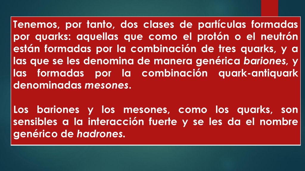 Tenemos, por tanto, dos clases de partículas formadas por quarks: aquellas que como el protón o el neutrón están formadas por la combinación de tres quarks, y a las que se les denomina de manera genérica bariones, y las formadas por la combinación quark-antiquark denominadas mesones.