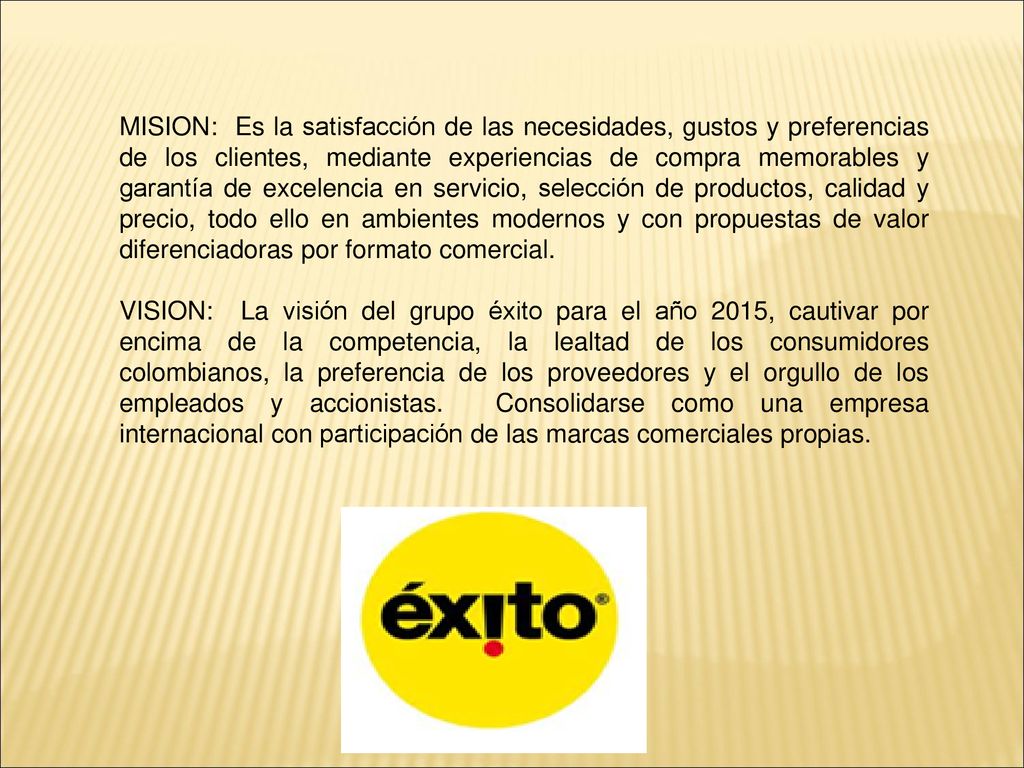 MISION: Es la satisfacción de las necesidades, gustos y preferencias de los clientes, mediante experiencias de compra memorables y garantía de excelencia en servicio, selección de productos, calidad y precio, todo ello en ambientes modernos y con propuestas de valor diferenciadoras por formato comercial.