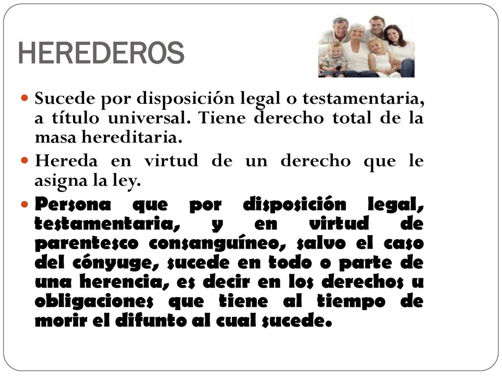 HEREDEROS Sucede por disposición legal o testamentaria, a título universal. Tiene derecho total de la masa hereditaria.