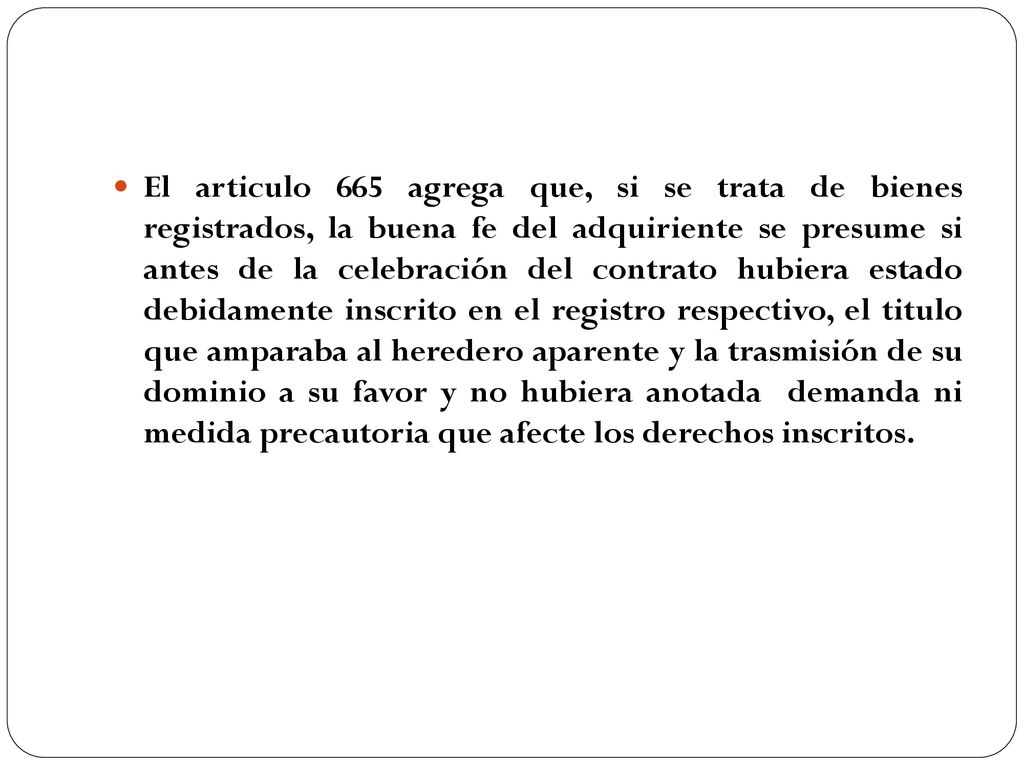 El articulo 665 agrega que, si se trata de bienes registrados, la buena fe del adquiriente se presume si antes de la celebración del contrato hubiera estado debidamente inscrito en el registro respectivo, el titulo que amparaba al heredero aparente y la trasmisión de su dominio a su favor y no hubiera anotada demanda ni medida precautoria que afecte los derechos inscritos.