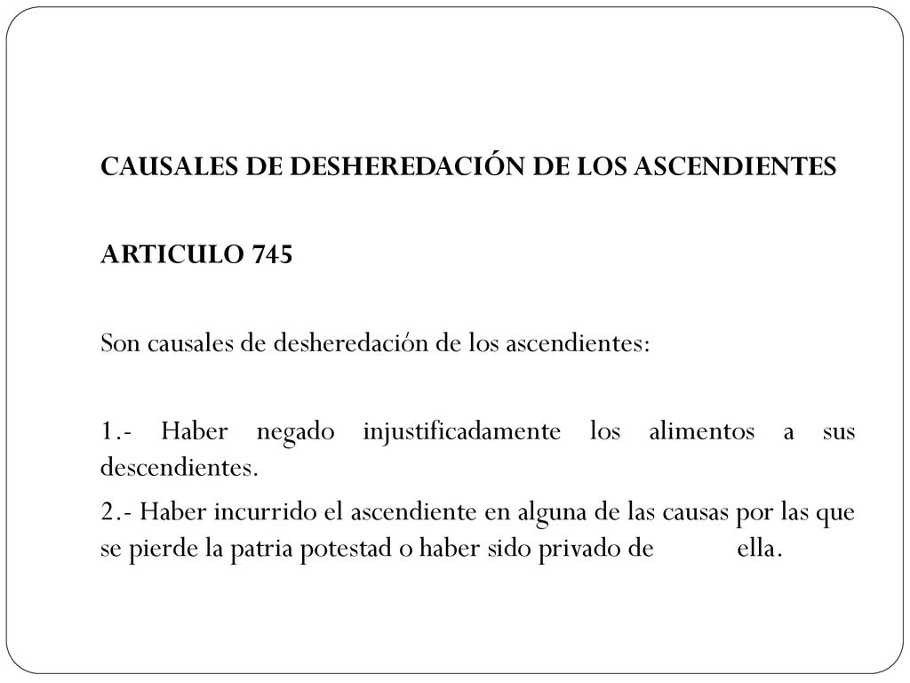 CAUSALES DE DESHEREDACIÓN DE LOS ASCENDIENTES ARTICULO 745 Son causales de desheredación de los ascendientes: 1.- Haber negado injustificadamente los alimentos a sus descendientes.