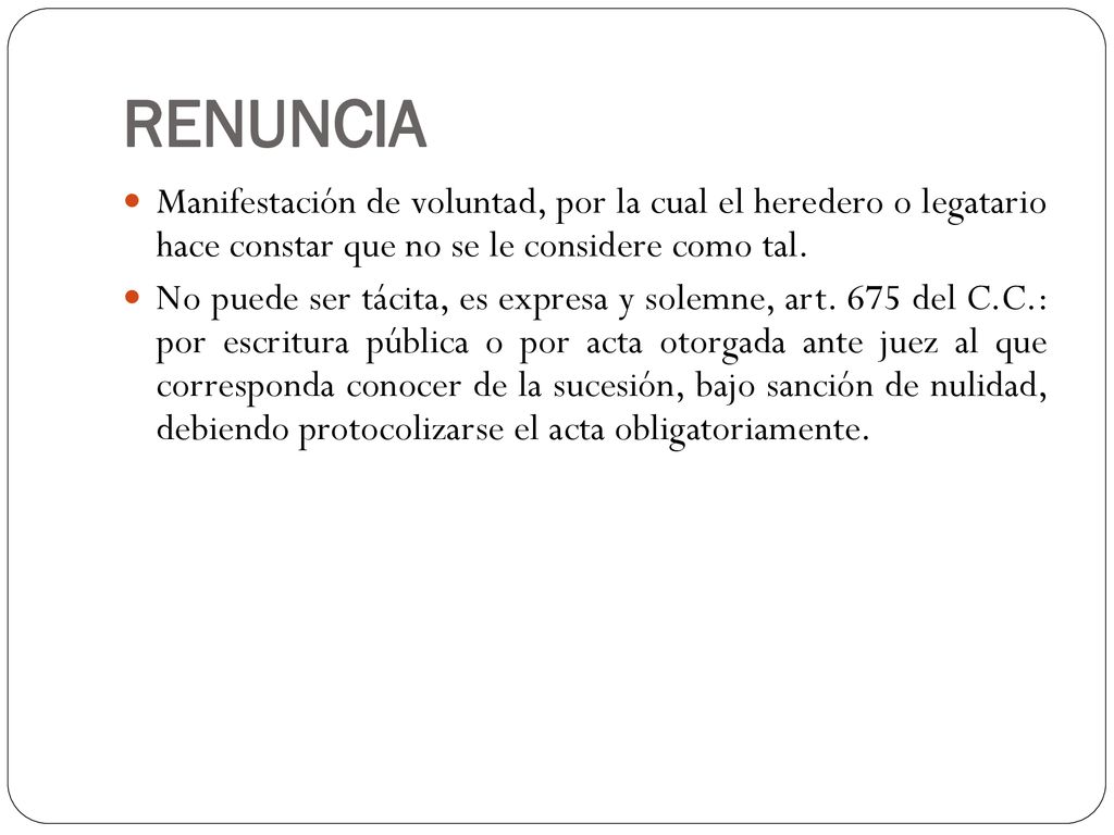 RENUNCIA Manifestación de voluntad, por la cual el heredero o legatario hace constar que no se le considere como tal.