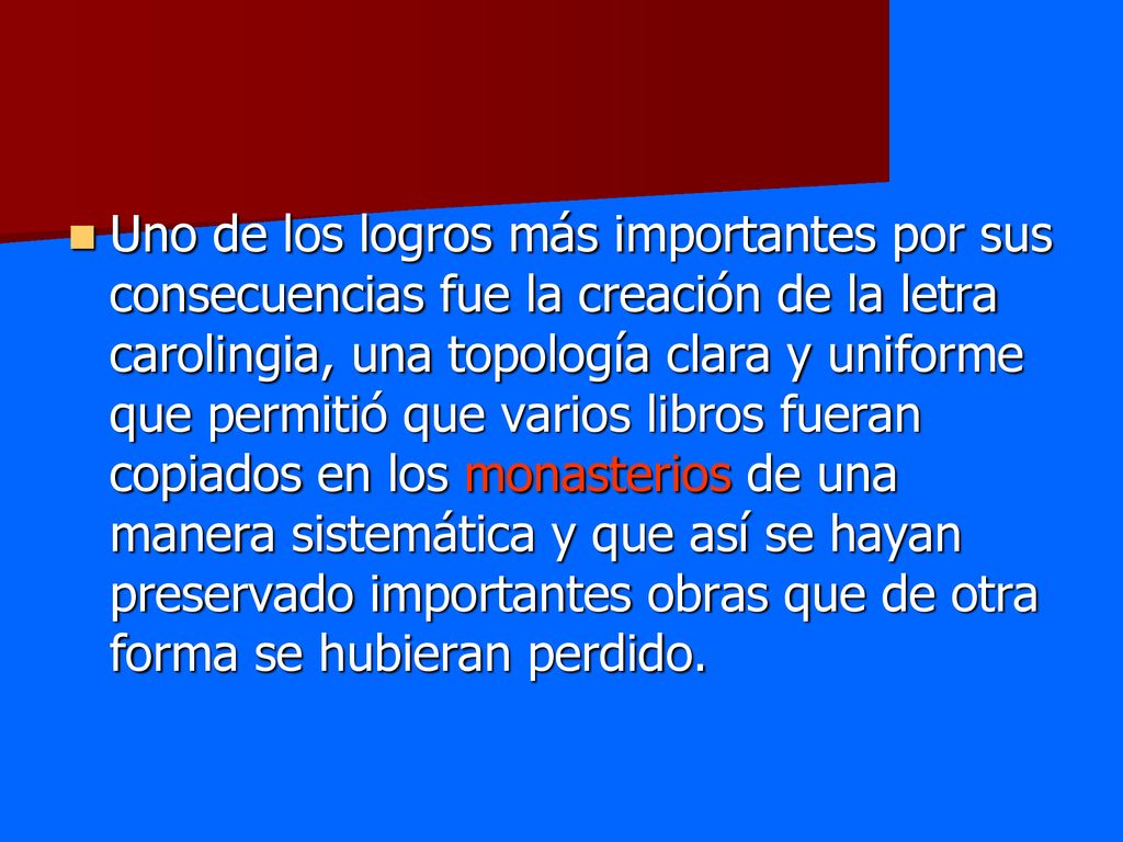 Uno de los logros más importantes por sus consecuencias fue la creación de la letra carolingia, una topología clara y uniforme que permitió que varios libros fueran copiados en los monasterios de una manera sistemática y que así se hayan preservado importantes obras que de otra forma se hubieran perdido.