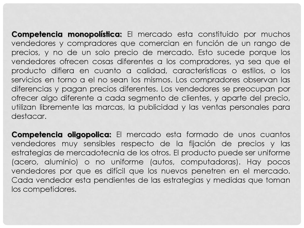 Competencia monopolística: El mercado esta constituido por muchos vendedores y compradores que comercian en función de un rango de precios, y no de un solo precio de mercado. Esto sucede porque los vendedores ofrecen cosas diferentes a los compradores, ya sea que el producto difiera en cuanto a calidad, características o estilos, o los servicios en torno a el no sean los mismos. Los compradores observan las diferencias y pagan precios diferentes. Los vendedores se preocupan por ofrecer algo diferente a cada segmento de clientes, y aparte del precio, utilizan libremente las marcas, la publicidad y las ventas personales para destacar.