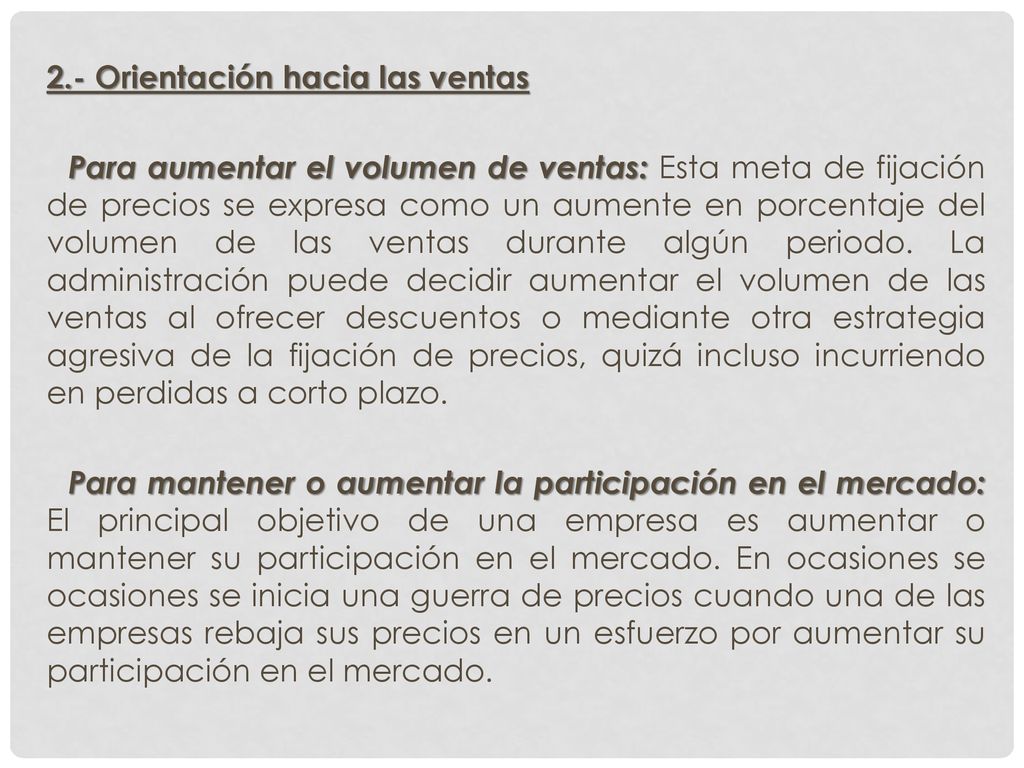 2.- Orientación hacia las ventas Para aumentar el volumen de ventas: Esta meta de fijación de precios se expresa como un aumente en porcentaje del volumen de las ventas durante algún periodo.