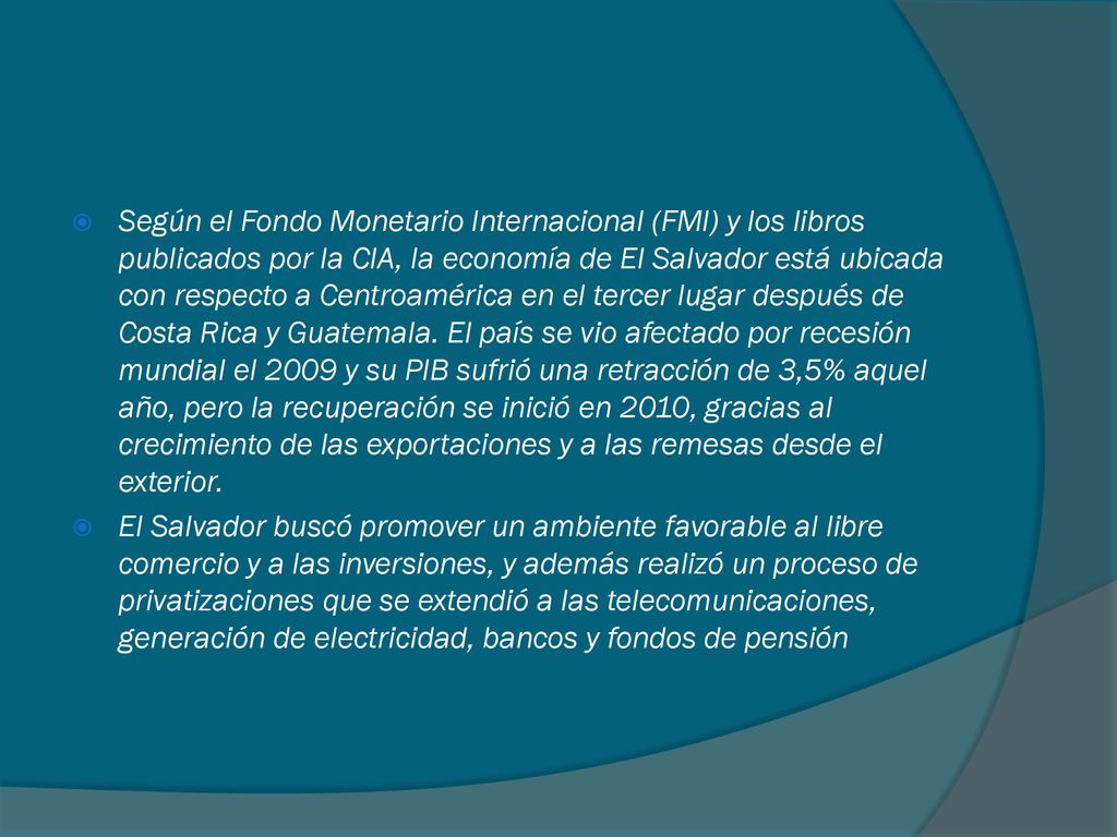 Según el Fondo Monetario Internacional (FMI) y los libros publicados por la CIA, la economía de El Salvador está ubicada con respecto a Centroamérica en el tercer lugar después de Costa Rica y Guatemala. El país se vio afectado por recesión mundial el 2009 y su PIB sufrió una retracción de 3,5% aquel año, pero la recuperación se inició en 2010, gracias al crecimiento de las exportaciones y a las remesas desde el exterior.