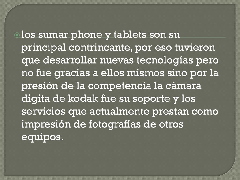 los sumar phone y tablets son su principal contrincante, por eso tuvieron que desarrollar nuevas tecnologías pero no fue gracias a ellos mismos sino por la presión de la competencia la cámara digita de kodak fue su soporte y los servicios que actualmente prestan como impresión de fotografías de otros equipos.