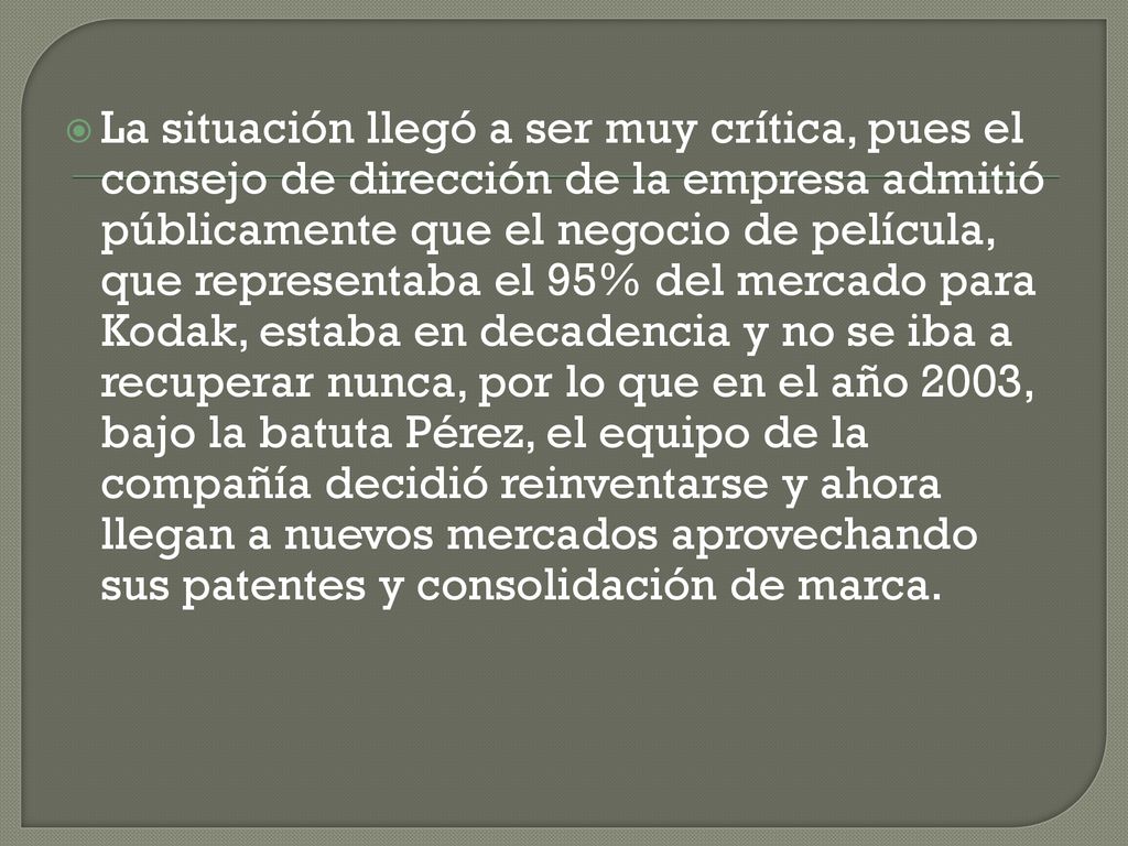 La situación llegó a ser muy crítica, pues el consejo de dirección de la empresa admitió públicamente que el negocio de película, que representaba el 95% del mercado para Kodak, estaba en decadencia y no se iba a recuperar nunca, por lo que en el año 2003, bajo la batuta Pérez, el equipo de la compañía decidió reinventarse y ahora llegan a nuevos mercados aprovechando sus patentes y consolidación de marca.