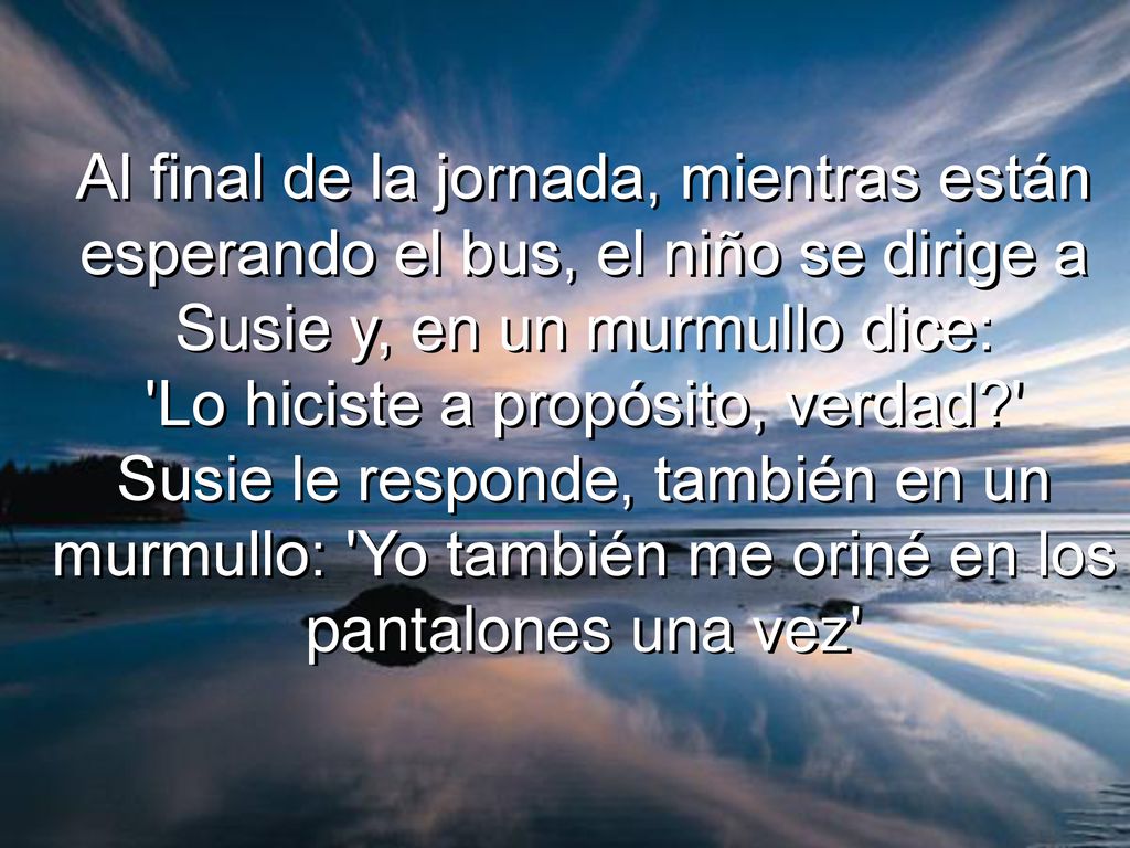 Al final de la jornada, mientras están esperando el bus, el niño se dirige a Susie y, en un murmullo dice: Lo hiciste a propósito, verdad Susie le responde, también en un murmullo: Yo también me oriné en los pantalones una vez