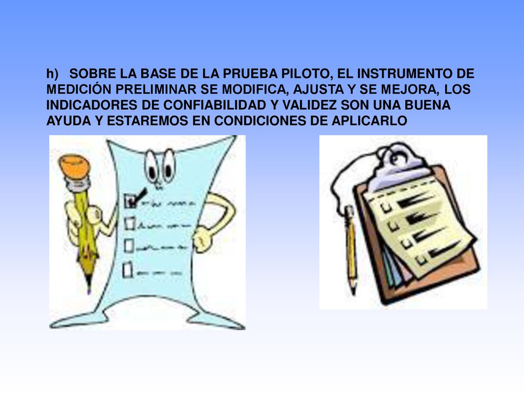 h) SOBRE LA BASE DE LA PRUEBA PILOTO, EL INSTRUMENTO DE MEDICIÓN PRELIMINAR SE MODIFICA, AJUSTA Y SE MEJORA, LOS INDICADORES DE CONFIABILIDAD Y VALIDEZ SON UNA BUENA AYUDA Y ESTAREMOS EN CONDICIONES DE APLICARLO