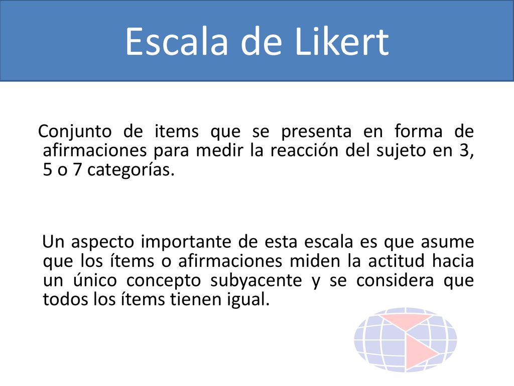 Escala de Likert Conjunto de items que se presenta en forma de afirmaciones para medir la reacción del sujeto en 3, 5 o 7 categorías.