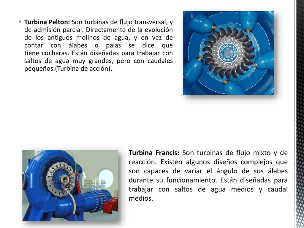 Turbina Pelton: Son turbinas de flujo transversal, y de admisión parcial. Directamente de la evolución de los antiguos molinos de agua, y en vez de contar con álabes o palas se dice que tiene cucharas. Están diseñadas para trabajar con saltos de agua muy grandes, pero con caudales pequeños.(Turbina de acción).