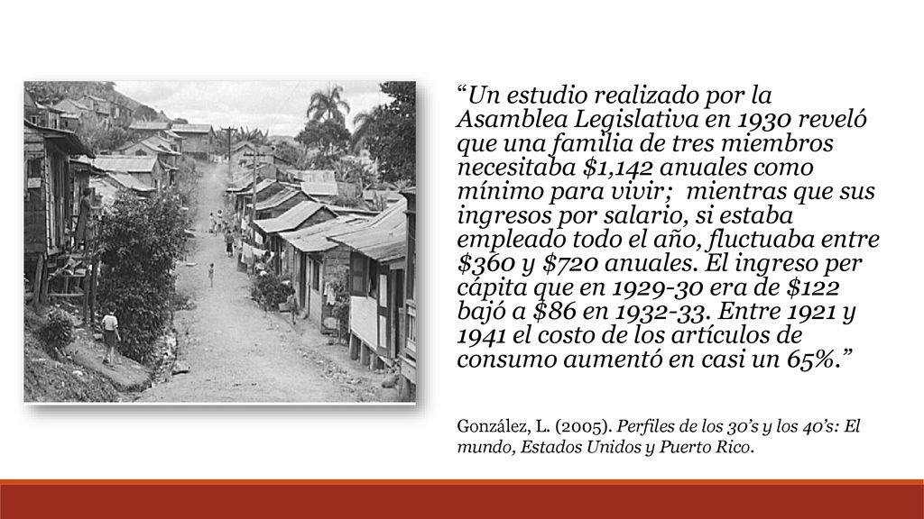 Un estudio realizado por la Asamblea Legislativa en 1930 reveló que una familia de tres miembros necesitaba $1,142 anuales como mínimo para vivir; mientras que sus ingresos por salario, si estaba empleado todo el año, fluctuaba entre $360 y $720 anuales. El ingreso per cápita que en era de $122 bajó a $86 en Entre 1921 y 1941 el costo de los artículos de consumo aumentó en casi un 65%.