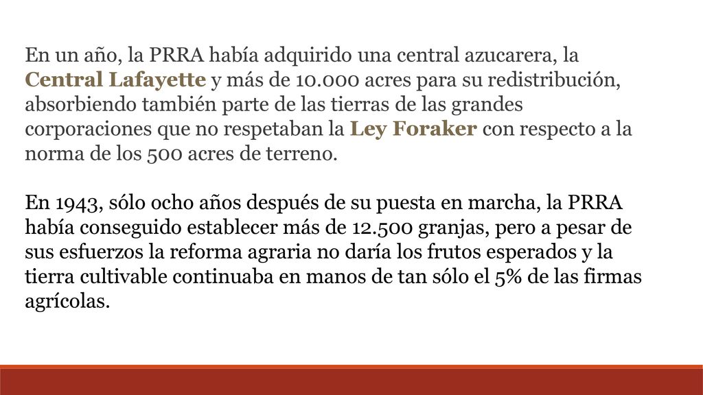 En un año, la PRRA había adquirido una central azucarera, la Central Lafayette y más de acres para su redistribución, absorbiendo también parte de las tierras de las grandes corporaciones que no respetaban la Ley Foraker con respecto a la norma de los 500 acres de terreno.