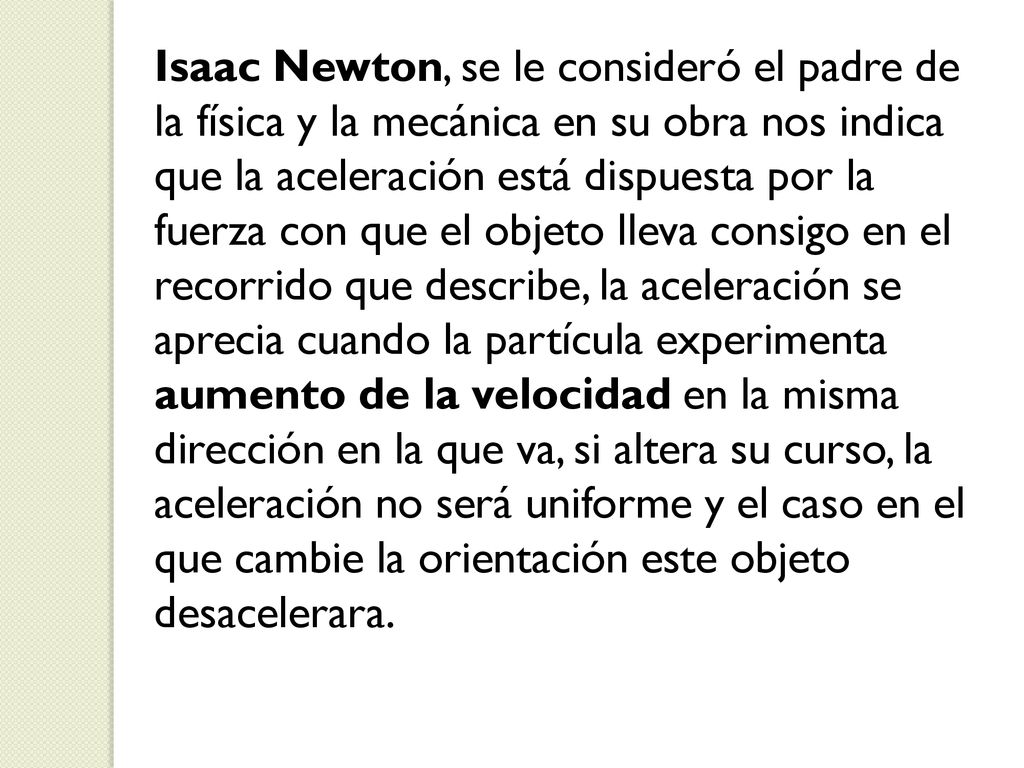 Isaac Newton, se le consideró el padre de la física y la mecánica en su obra nos indica que la aceleración está dispuesta por la fuerza con que el objeto lleva consigo en el recorrido que describe, la aceleración se aprecia cuando la partícula experimenta aumento de la velocidad en la misma dirección en la que va, si altera su curso, la aceleración no será uniforme y el caso en el que cambie la orientación este objeto desacelerara.