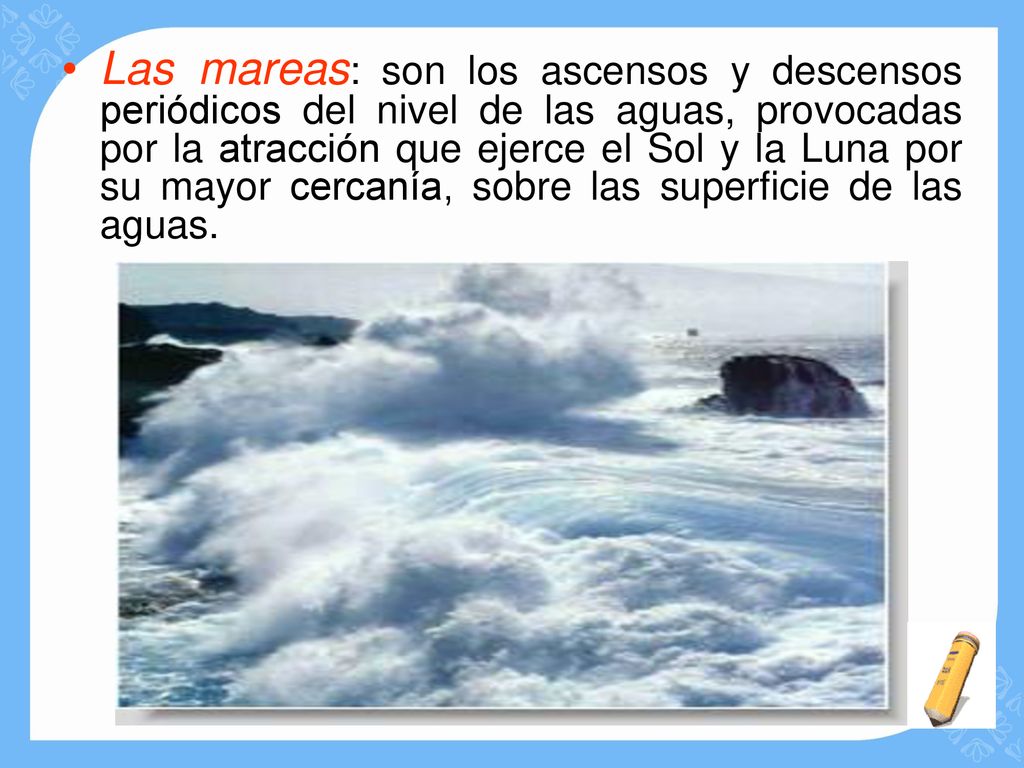 Las mareas: son los ascensos y descensos periódicos del nivel de las aguas, provocadas por la atracción que ejerce el Sol y la Luna por su mayor cercanía, sobre las superficie de las aguas.