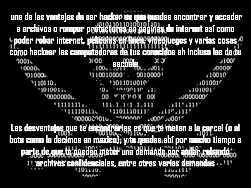una de las ventajas de ser hacker es que puedes encontrar y acceder a archivos o romper protectores en paginas de internet así como poder robar internet, películas en linea, videojuegos y varias cosas como hackear las computadoras de tus conocidos eh incluso las de tu escuela