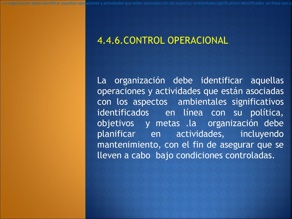 La organización debe identificar aquellas operaciones y actividades que están asociadas con los aspectos ambientales significativos identificados en línea con su politica, objetivos y metas .la organización debe planificar en actividades, incluyendo mantenimiento, con el fin de asegurar que se lleven a cabo bajo condiciones controladas.