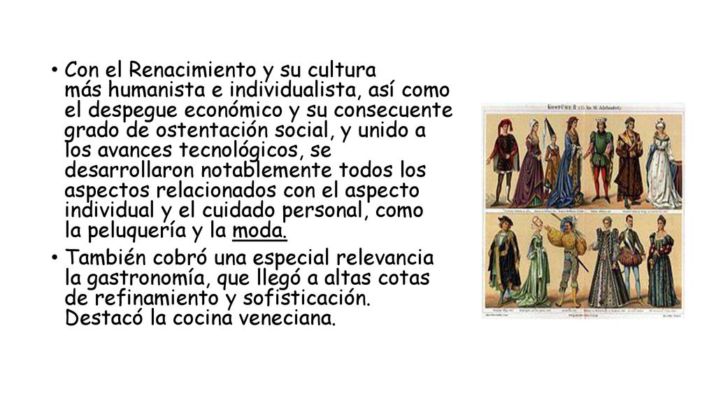 Con el Renacimiento y su cultura más humanista e individualista, así como el despegue económico y su consecuente grado de ostentación social, y unido a los avances tecnológicos, se desarrollaron notablemente todos los aspectos relacionados con el aspecto individual y el cuidado personal, como la peluquería y la moda.
