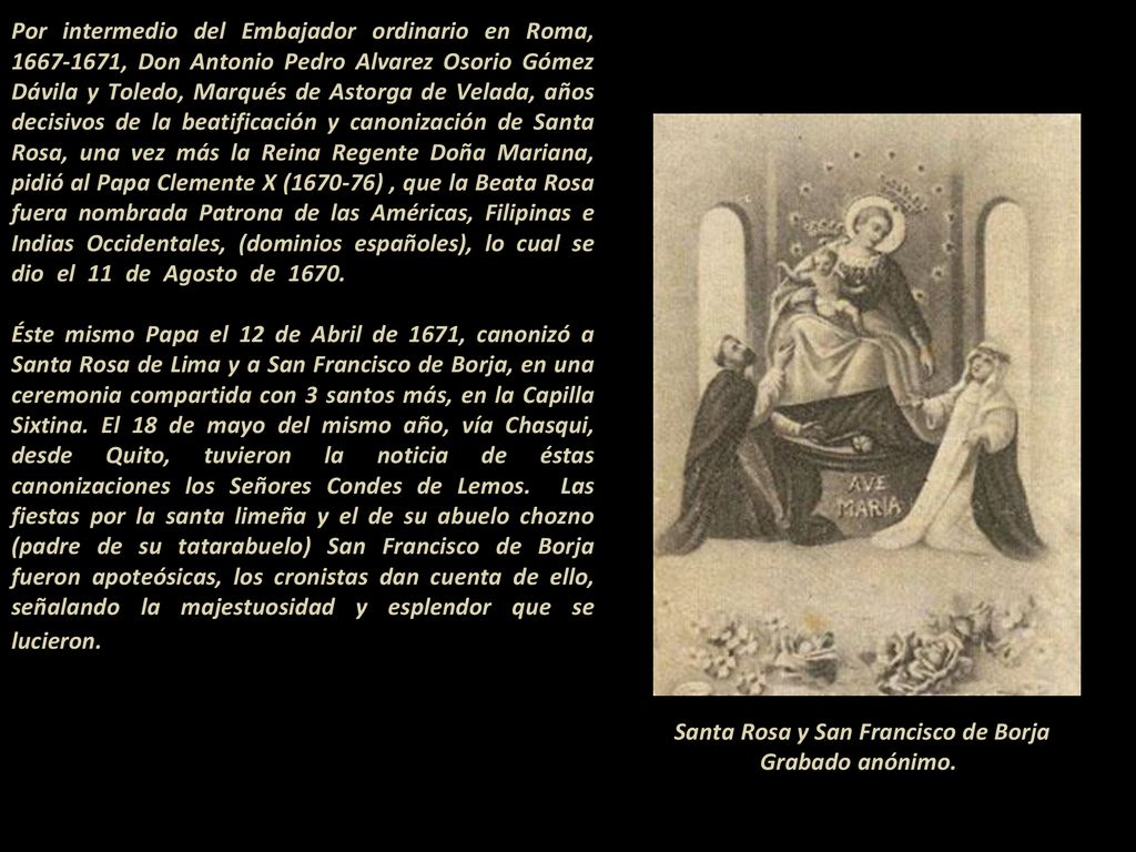 Por intermedio del Embajador ordinario en Roma, , Don Antonio Pedro Alvarez Osorio Gómez Dávila y Toledo, Marqués de Astorga de Velada, años decisivos de la beatificación y canonización de Santa Rosa, una vez más la Reina Regente Doña Mariana, pidió al Papa Clemente X ( ) , que la Beata Rosa fuera nombrada Patrona de las Américas, Filipinas e Indias Occidentales, (dominios españoles), lo cual se dio el 11 de Agosto de Éste mismo Papa el 12 de Abril de 1671, canonizó a Santa Rosa de Lima y a San Francisco de Borja, en una ceremonia compartida con 3 santos más, en la Capilla Sixtina. El 18 de mayo del mismo año, vía Chasqui, desde Quito, tuvieron la noticia de éstas canonizaciones los Señores Condes de Lemos. Las fiestas por la santa limeña y el de su abuelo chozno (padre de su tatarabuelo) San Francisco de Borja fueron apoteósicas, los cronistas dan cuenta de ello, señalando la majestuosidad y esplendor que se lucieron