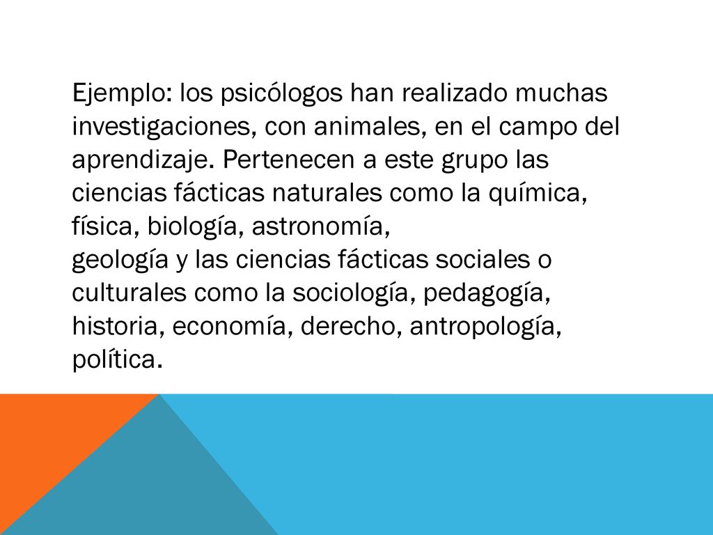 Ejemplo: los psicólogos han realizado muchas investigaciones, con animales, en el campo del aprendizaje. Pertenecen a este grupo las ciencias fácticas naturales como la química, física, biología, astronomía,