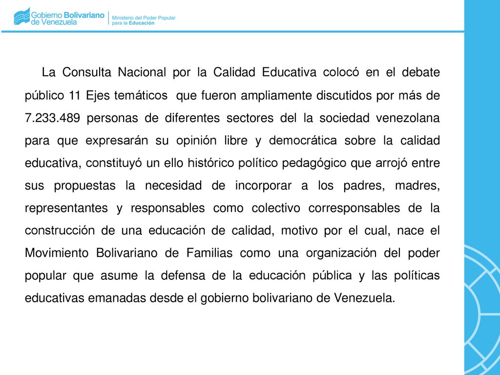 La Consulta Nacional por la Calidad Educativa colocó en el debate público 11 Ejes temáticos que fueron ampliamente discutidos por más de personas de diferentes sectores del la sociedad venezolana para que expresarán su opinión libre y democrática sobre la calidad educativa, constituyó un ello histórico político pedagógico que arrojó entre sus propuestas la necesidad de incorporar a los padres, madres, representantes y responsables como colectivo corresponsables de la construcción de una educación de calidad, motivo por el cual, nace el Movimiento Bolivariano de Familias como una organización del poder popular que asume la defensa de la educación pública y las políticas educativas emanadas desde el gobierno bolivariano de Venezuela.