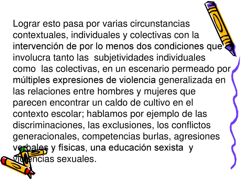 Lograr esto pasa por varias circunstancias contextuales, individuales y colectivas con la intervención de por lo menos dos condiciones que involucra tanto las subjetividades individuales como las colectivas, en un escenario permeado por múltiples expresiones de violencia generalizada en las relaciones entre hombres y mujeres que parecen encontrar un caldo de cultivo en el contexto escolar; hablamos por ejemplo de las discriminaciones, las exclusiones, los conflictos generacionales, competencias burlas, agresiones verbales y físicas, una educación sexista y violencias sexuales.