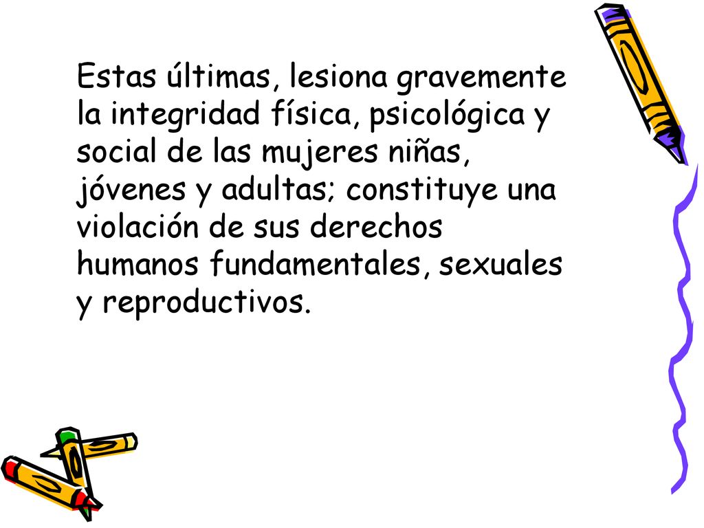 Estas últimas, lesiona gravemente la integridad física, psicológica y social de las mujeres niñas, jóvenes y adultas; constituye una violación de sus derechos humanos fundamentales, sexuales y reproductivos.