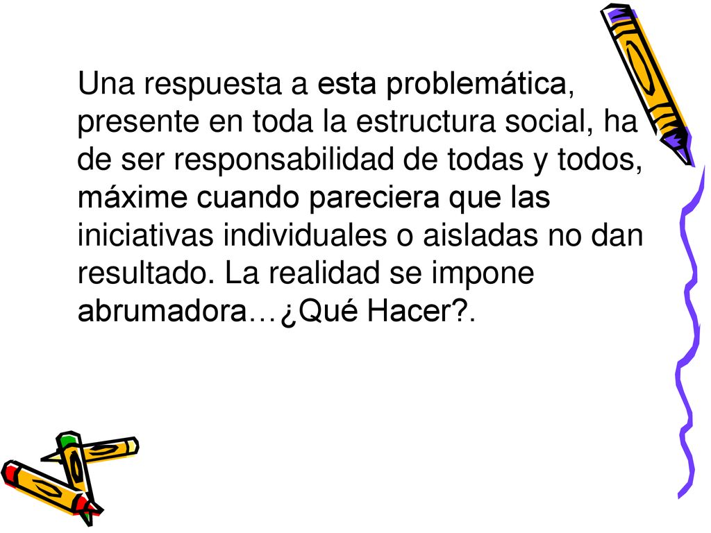 Una respuesta a esta problemática, presente en toda la estructura social, ha de ser responsabilidad de todas y todos, máxime cuando pareciera que las iniciativas individuales o aisladas no dan resultado.