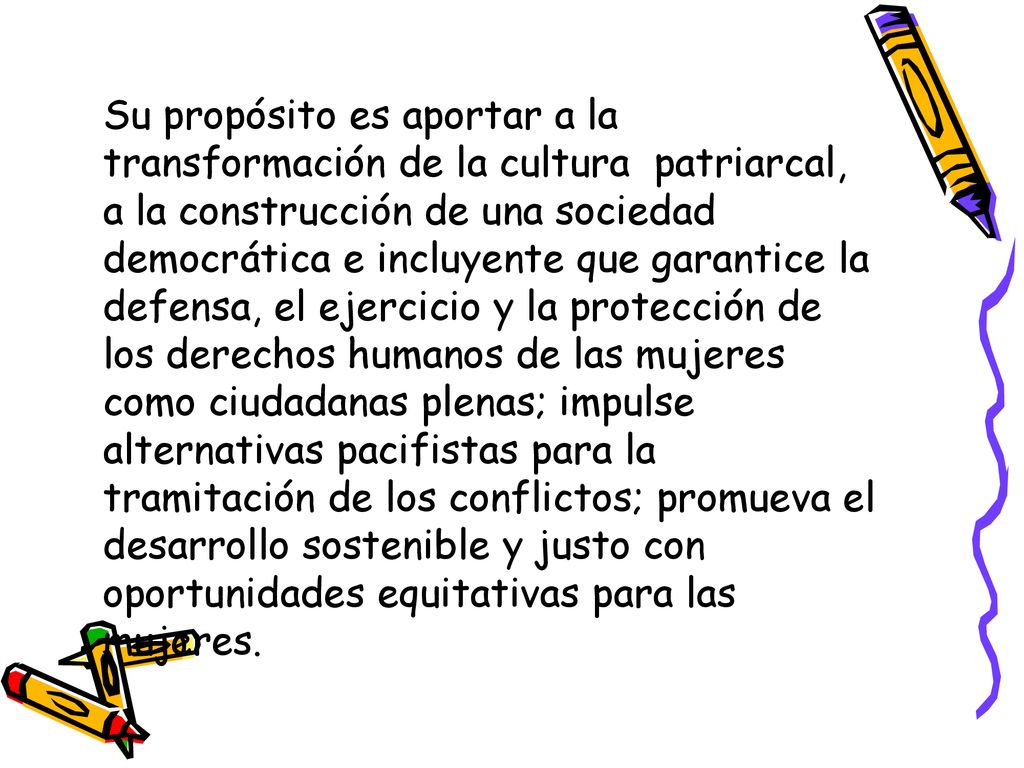 Su propósito es aportar a la transformación de la cultura patriarcal, a la construcción de una sociedad democrática e incluyente que garantice la defensa, el ejercicio y la protección de los derechos humanos de las mujeres como ciudadanas plenas; impulse alternativas pacifistas para la tramitación de los conflictos; promueva el desarrollo sostenible y justo con oportunidades equitativas para las mujeres.
