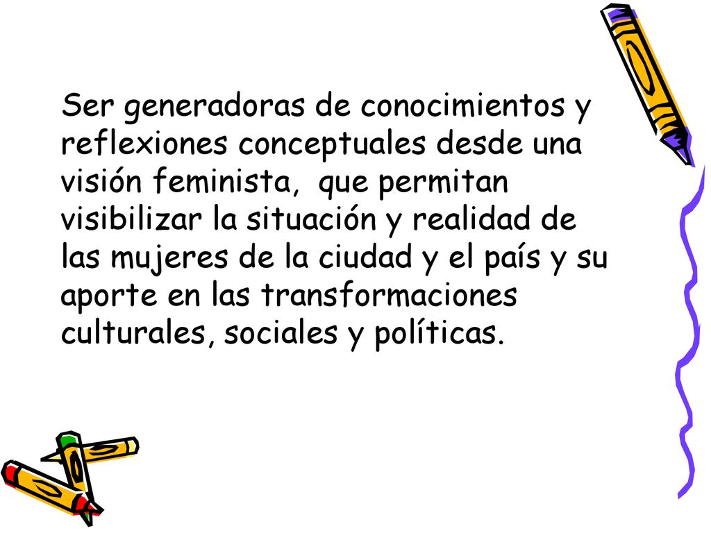 Ser generadoras de conocimientos y reflexiones conceptuales desde una visión feminista, que permitan visibilizar la situación y realidad de las mujeres de la ciudad y el país y su aporte en las transformaciones culturales, sociales y políticas.