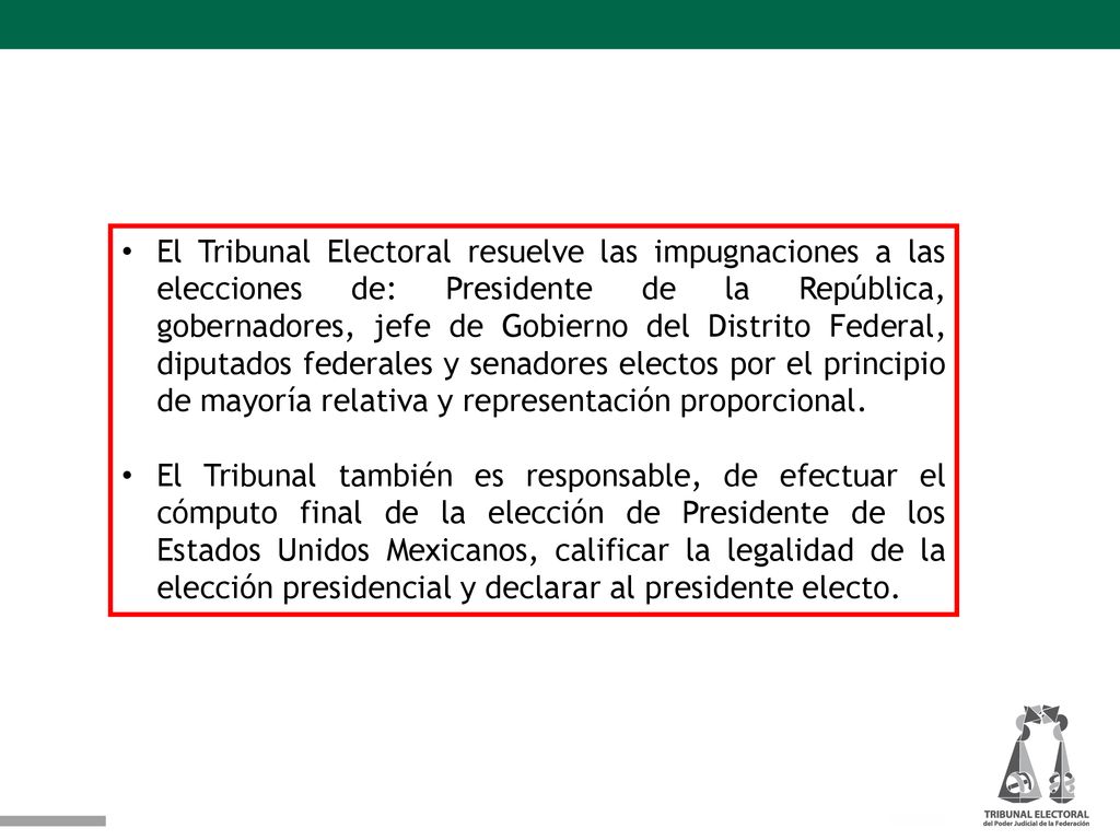 El Tribunal Electoral resuelve las impugnaciones a las elecciones de: Presidente de la República, gobernadores, jefe de Gobierno del Distrito Federal, diputados federales y senadores electos por el principio de mayoría relativa y representación proporcional.
