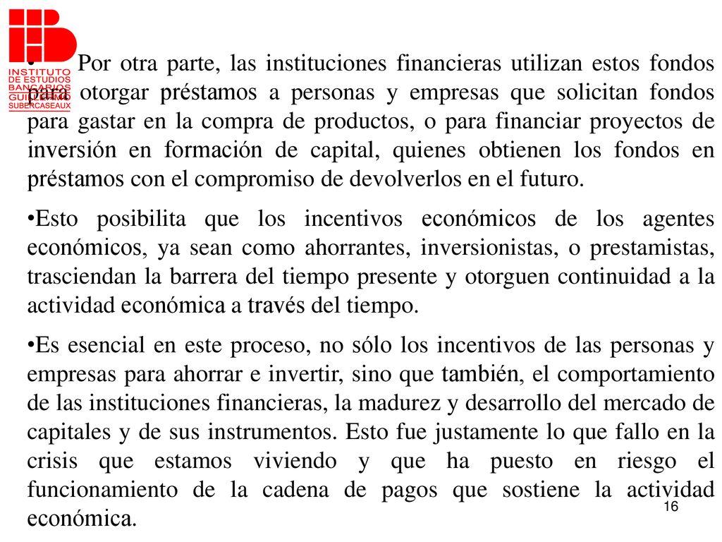 Por otra parte, las instituciones financieras utilizan estos fondos para otorgar préstamos a personas y empresas que solicitan fondos para gastar en la compra de productos, o para financiar proyectos de inversión en formación de capital, quienes obtienen los fondos en préstamos con el compromiso de devolverlos en el futuro.