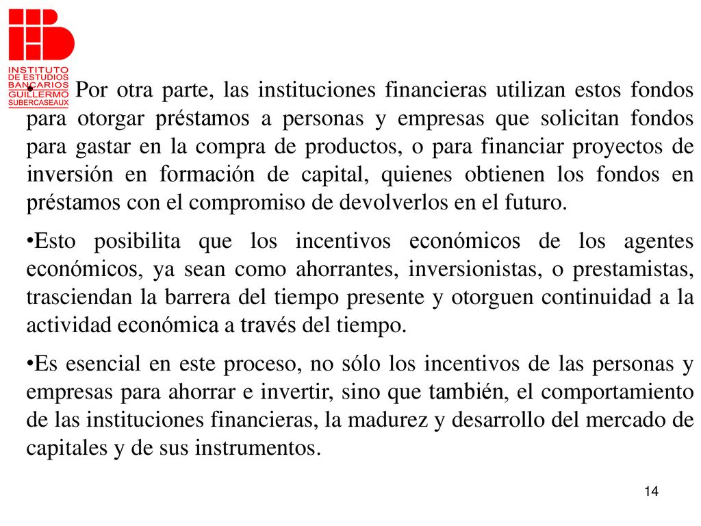 Por otra parte, las instituciones financieras utilizan estos fondos para otorgar préstamos a personas y empresas que solicitan fondos para gastar en la compra de productos, o para financiar proyectos de inversión en formación de capital, quienes obtienen los fondos en préstamos con el compromiso de devolverlos en el futuro.
