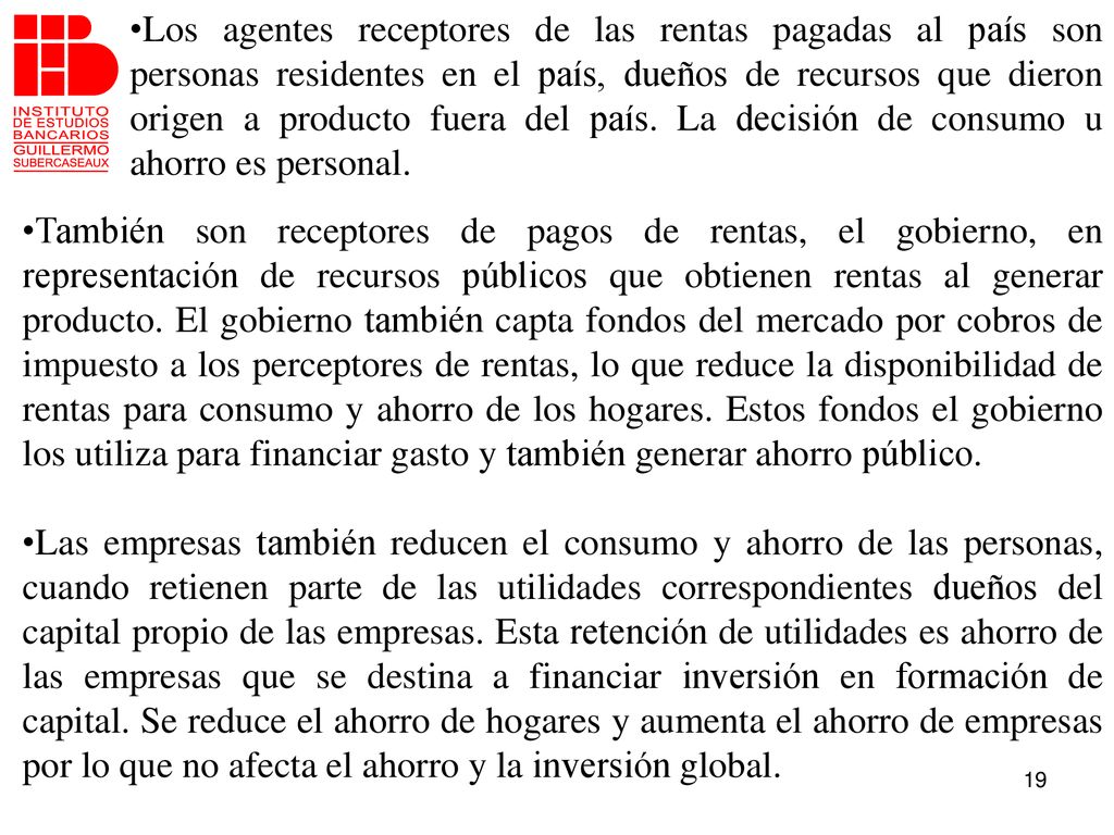 Los agentes receptores de las rentas pagadas al país son personas residentes en el país, dueños de recursos que dieron origen a producto fuera del país. La decisión de consumo u ahorro es personal.