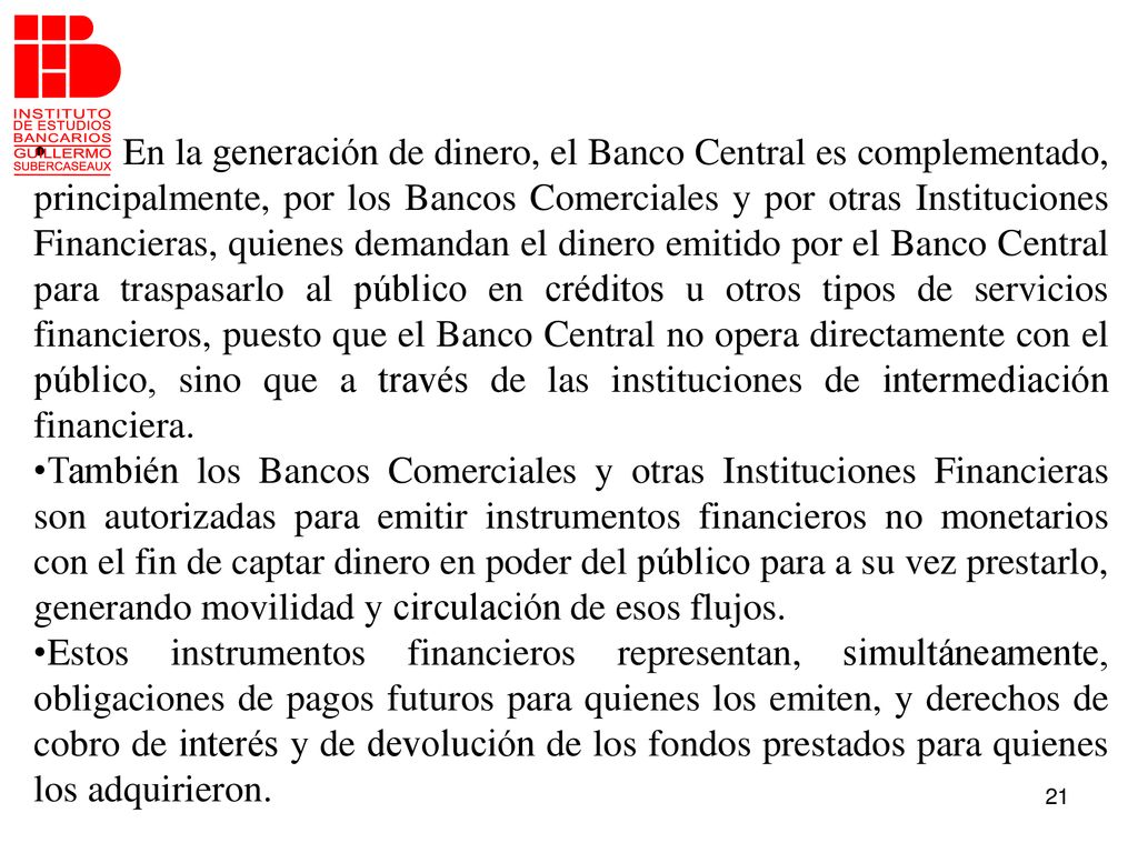 En la generación de dinero, el Banco Central es complementado, principalmente, por los Bancos Comerciales y por otras Instituciones Financieras, quienes demandan el dinero emitido por el Banco Central para traspasarlo al público en créditos u otros tipos de servicios financieros, puesto que el Banco Central no opera directamente con el público, sino que a través de las instituciones de intermediación financiera.