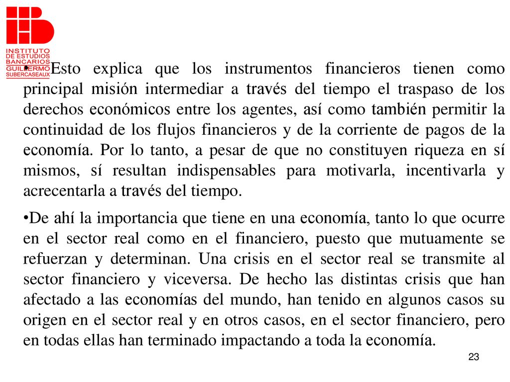Esto explica que los instrumentos financieros tienen como principal misión intermediar a través del tiempo el traspaso de los derechos económicos entre los agentes, así como también permitir la continuidad de los flujos financieros y de la corriente de pagos de la economía. Por lo tanto, a pesar de que no constituyen riqueza en sí mismos, sí resultan indispensables para motivarla, incentivarla y acrecentarla a través del tiempo.