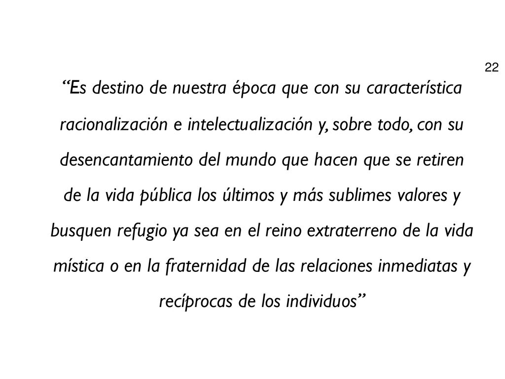 Es destino de nuestra época que con su característica racionalización e intelectualización y, sobre todo, con su desencantamiento del mundo que hacen que se retiren de la vida pública los últimos y más sublimes valores y busquen refugio ya sea en el reino extraterreno de la vida mística o en la fraternidad de las relaciones inmediatas y recíprocas de los individuos