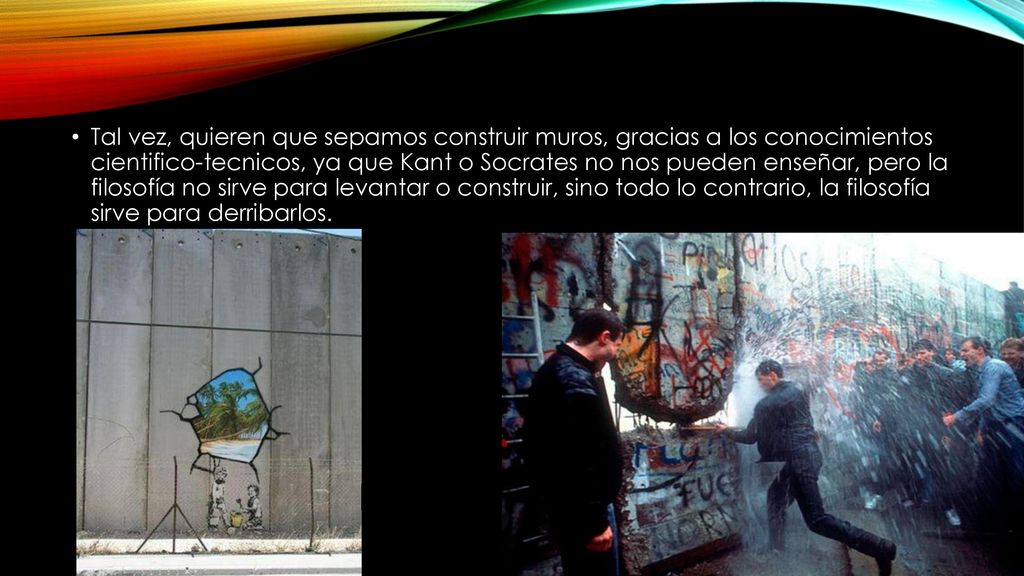 Tal vez, quieren que sepamos construir muros, gracias a los conocimientos cientifico-tecnicos, ya que Kant o Socrates no nos pueden enseñar, pero la filosofía no sirve para levantar o construir, sino todo lo contrario, la filosofía sirve para derribarlos.