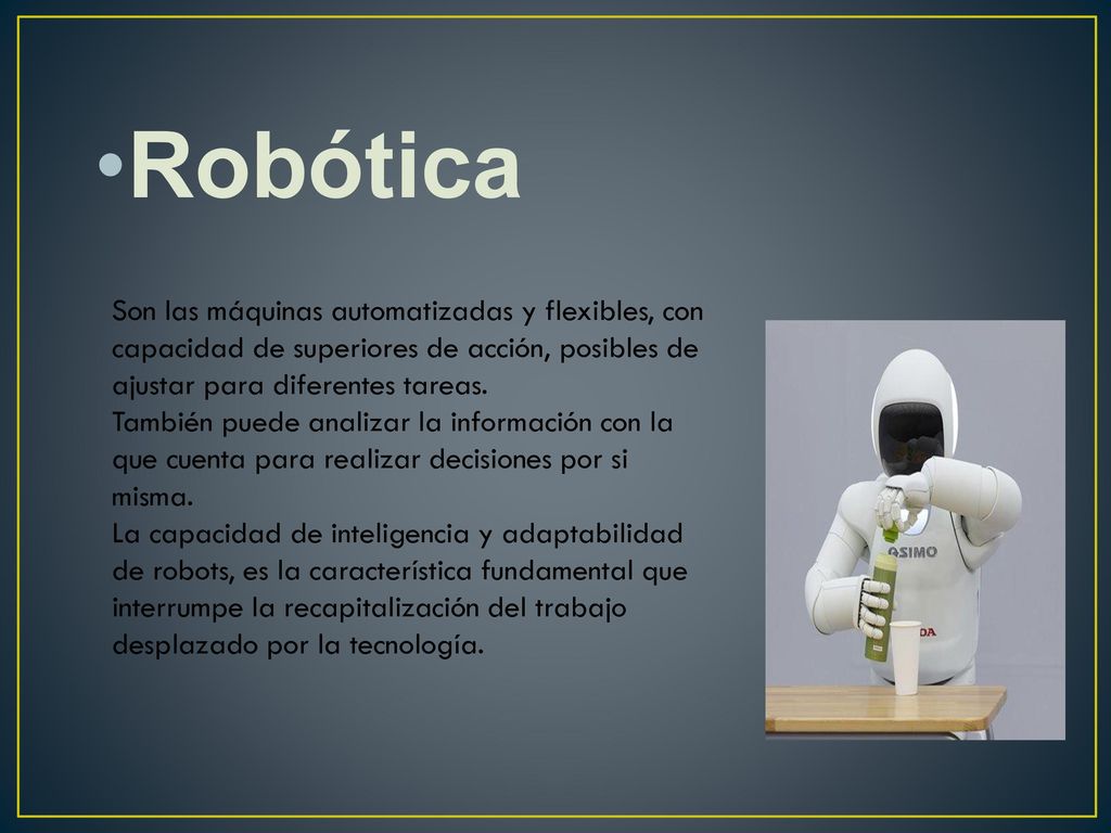 Robótica Son las máquinas automatizadas y flexibles, con capacidad de superiores de acción, posibles de ajustar para diferentes tareas.