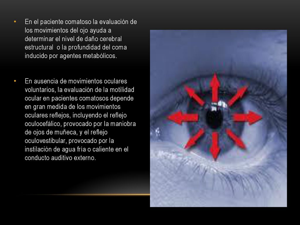 En el paciente comatoso la evaluación de los movimientos del ojo ayuda a determinar el nivel de daño cerebral estructural o la profundidad del coma inducido por agentes metabólicos.