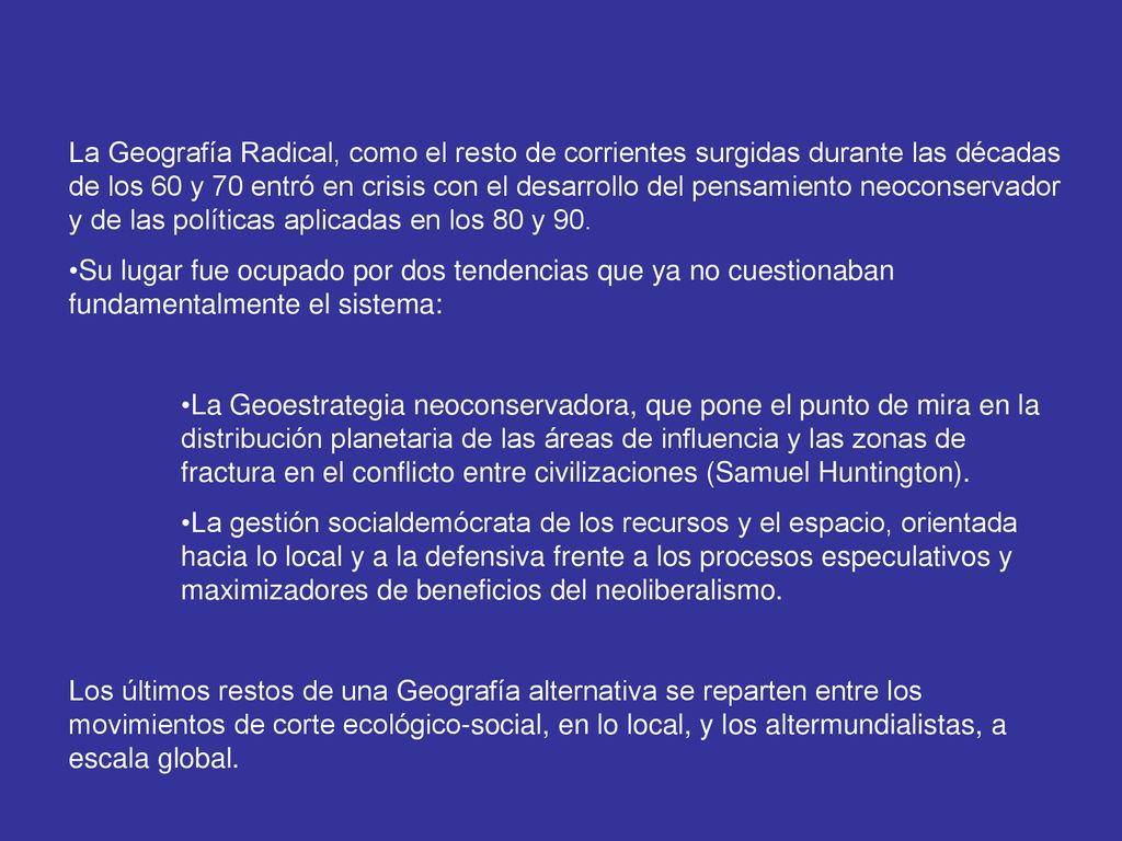 La Geografía Radical, como el resto de corrientes surgidas durante las décadas de los 60 y 70 entró en crisis con el desarrollo del pensamiento neoconservador y de las políticas aplicadas en los 80 y 90.
