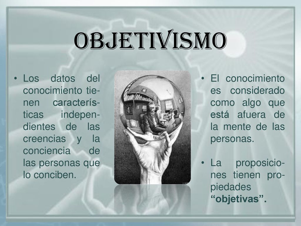 OBJETIVISMO Los datos del conocimiento tie-nen caracterís-ticas indepen-dientes de las creencias y la conciencia de las personas que lo conciben.