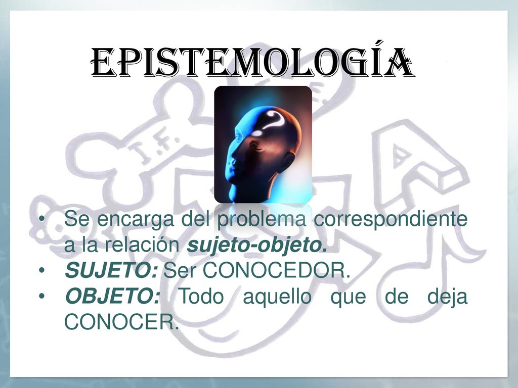 epistemología Se encarga del problema correspondiente a la relación sujeto-objeto. SUJETO: Ser CONOCEDOR.