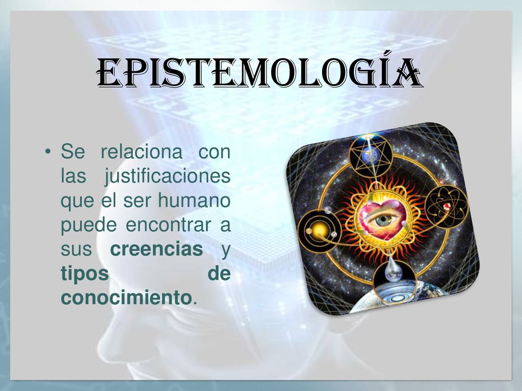 EPISTEMOLOGÍA Se relaciona con las justificaciones que el ser humano puede encontrar a sus creencias y tipos de conocimiento.