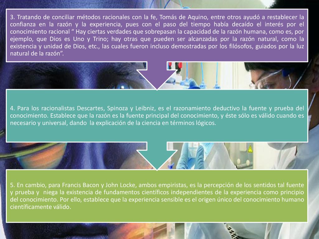 5. En cambio, para Francis Bacon y John Locke, ambos empiristas, es la percepción de los sentidos tal fuente y prueba y niega la existencia de fundamentos científicos independientes de la experiencia como principio del conocimiento. Por ello, establece que la experiencia sensible es el origen único del conocimiento humano científicamente válido.