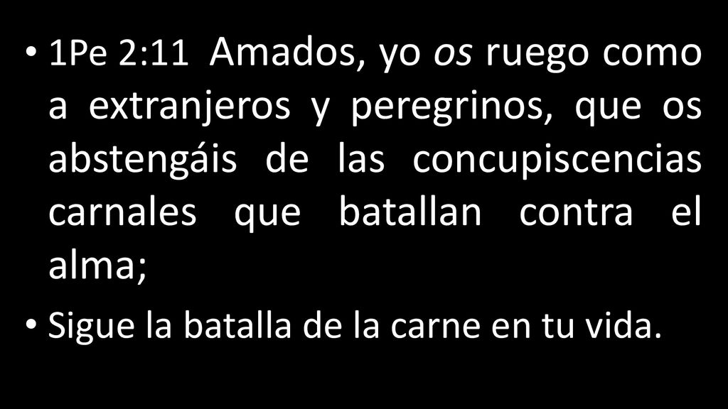 1Pe 2:11 Amados, yo os ruego como a extranjeros y peregrinos, que os abstengáis de las concupiscencias carnales que batallan contra el alma;