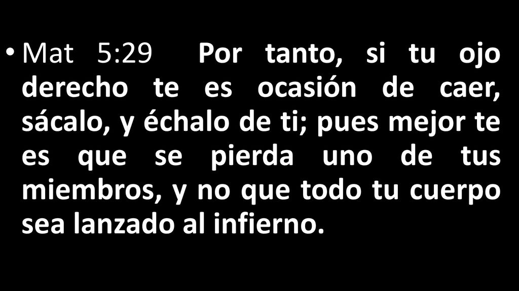 Mat 5:29 Por tanto, si tu ojo derecho te es ocasión de caer, sácalo, y échalo de ti; pues mejor te es que se pierda uno de tus miembros, y no que todo tu cuerpo sea lanzado al infierno.